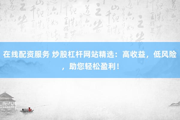 在线配资服务 炒股杠杆网站精选：高收益，低风险，助您轻松盈利！
