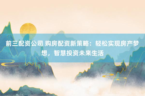 前三配资公司 购房配资新策略：轻松实现房产梦想，智慧投资未来生活