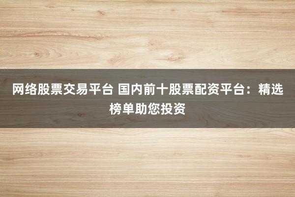 网络股票交易平台 国内前十股票配资平台：精选榜单助您投资