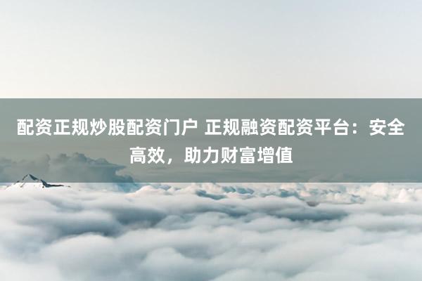 配资正规炒股配资门户 正规融资配资平台：安全高效，助力财富增值