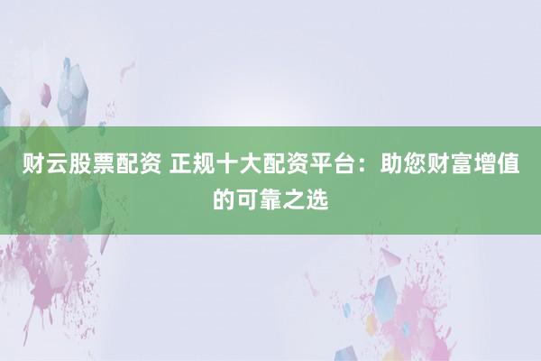 财云股票配资 正规十大配资平台：助您财富增值的可靠之选