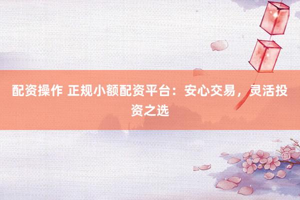 配资操作 正规小额配资平台：安心交易，灵活投资之选
