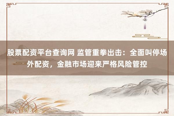 股票配资平台查询网 监管重拳出击：全面叫停场外配资，金融市场迎来严格风险管控