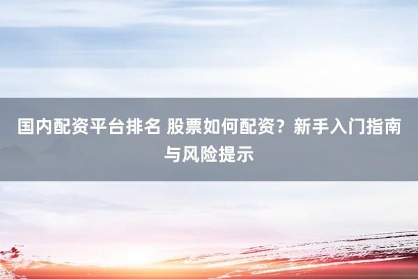 国内配资平台排名 股票如何配资？新手入门指南与风险提示