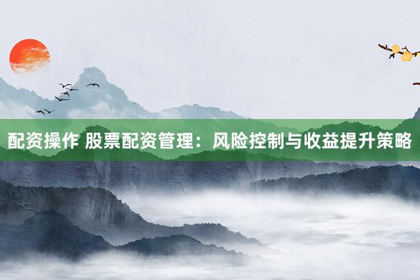 配资操作 股票配资管理：风险控制与收益提升策略