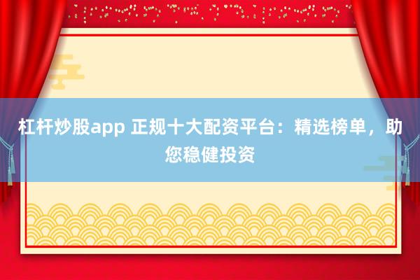 杠杆炒股app 正规十大配资平台：精选榜单，助您稳健投资