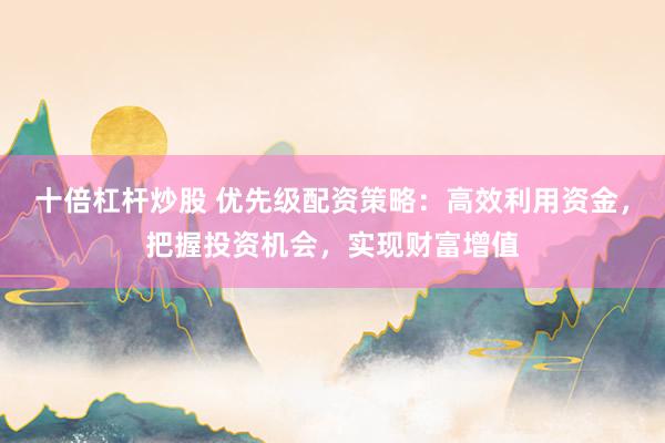十倍杠杆炒股 优先级配资策略：高效利用资金，把握投资机会，实现财富增值
