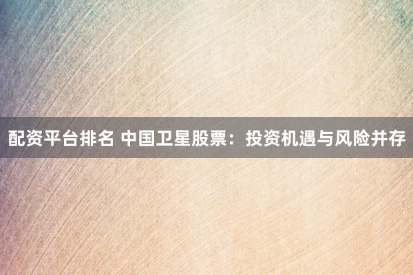 配资平台排名 中国卫星股票：投资机遇与风险并存