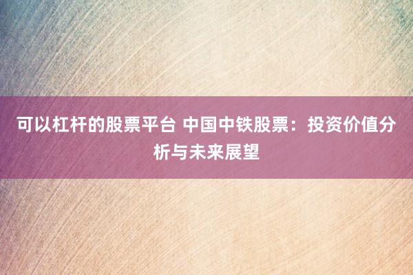 可以杠杆的股票平台 中国中铁股票：投资价值分析与未来展望