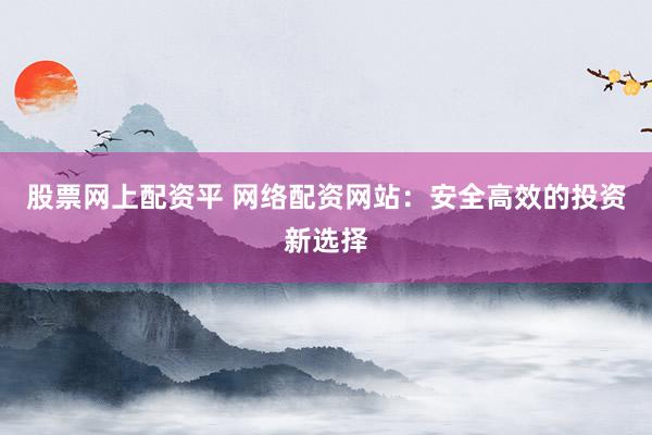 股票网上配资平 网络配资网站：安全高效的投资新选择