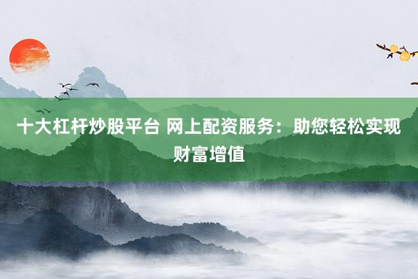 十大杠杆炒股平台 网上配资服务：助您轻松实现财富增值