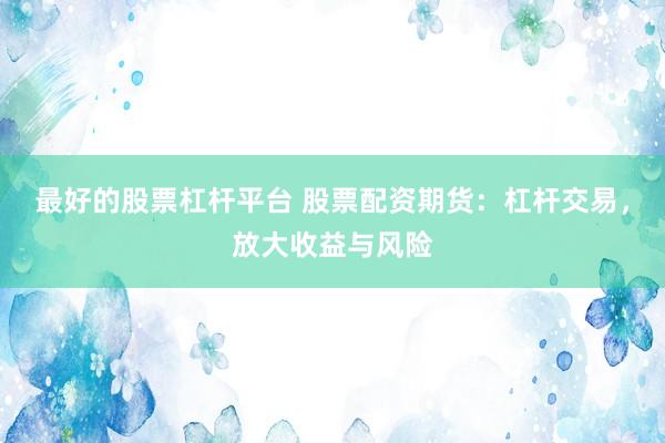 最好的股票杠杆平台 股票配资期货：杠杆交易，放大收益与风险