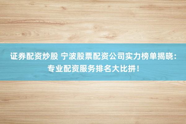证券配资炒股 宁波股票配资公司实力榜单揭晓：专业配资服务排名大比拼！