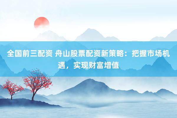 全国前三配资 舟山股票配资新策略：把握市场机遇，实现财富增值