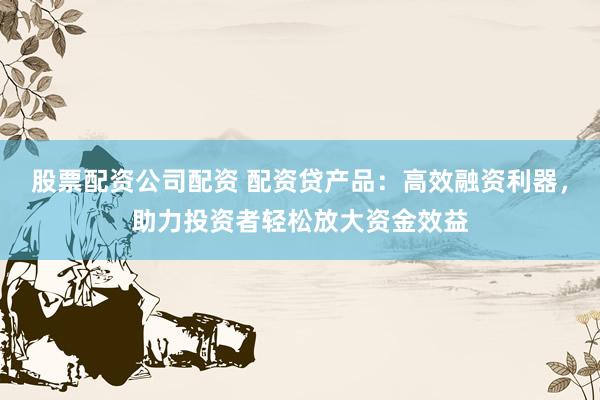 股票配资公司配资 配资贷产品：高效融资利器，助力投资者轻松放大资金效益