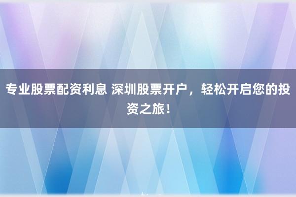 专业股票配资利息 深圳股票开户,轻松开启您的投资之旅!