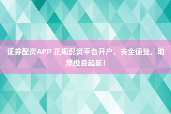 证券配资APP 正规配资平台开户，安全便捷，助您投资起航！