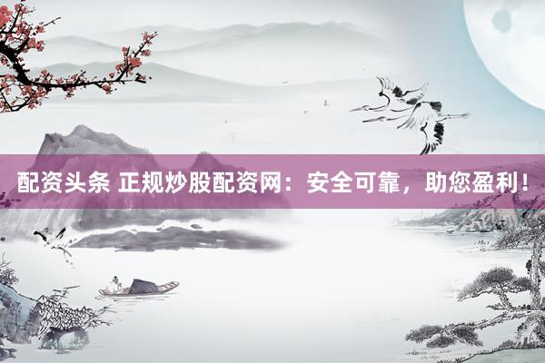 配资头条 正规炒股配资网：安全可靠，助您盈利！