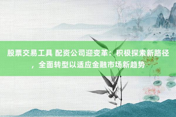 股票交易工具 配资公司迎变革：积极探索新路径，全面转型以适应金融市场新趋势