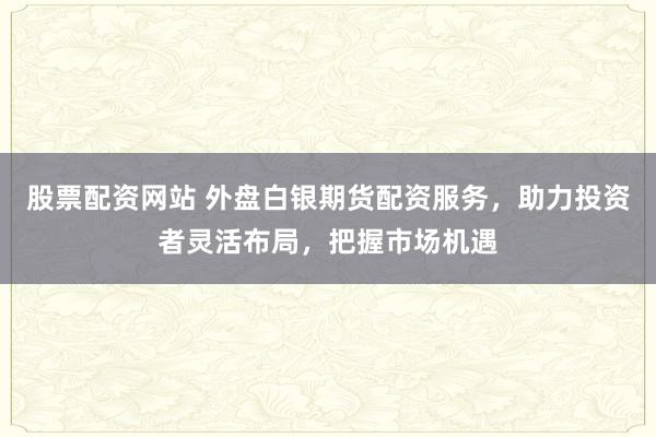 股票配资网站 外盘白银期货配资服务，助力投资者灵活布局，把握市场机遇