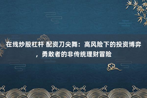 在线炒股杠杆 配资刀尖舞：高风险下的投资博弈，勇敢者的非传统理财冒险