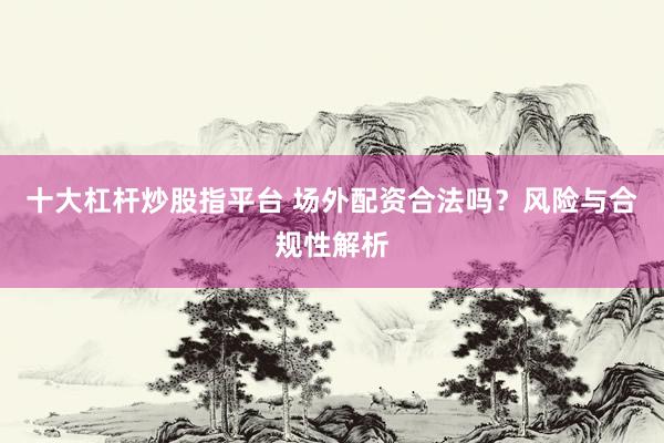 十大杠杆炒股指平台 场外配资合法吗？风险与合规性解析