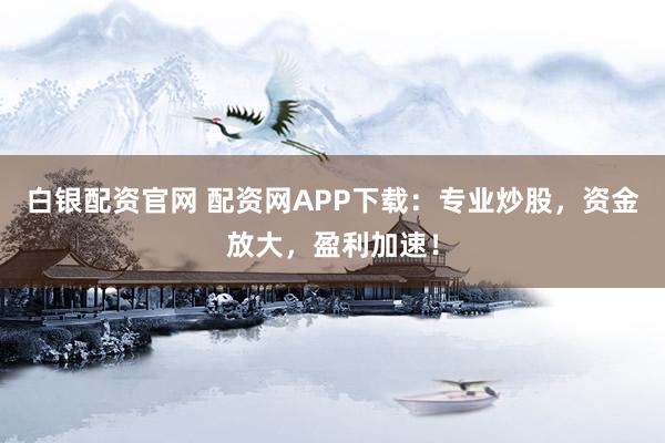 白银配资官网 配资网APP下载：专业炒股，资金放大，盈利加速！