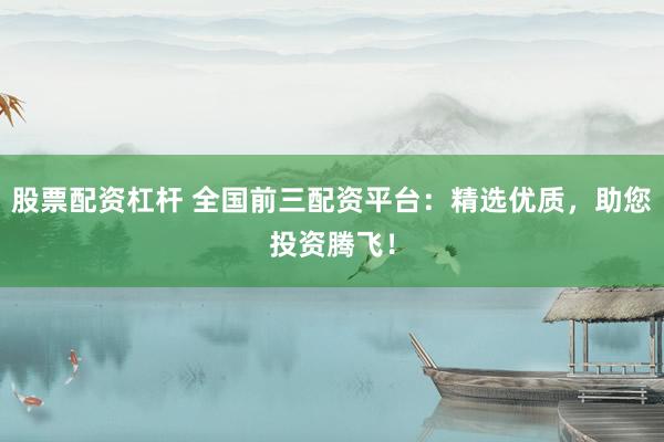 股票配资杠杆 全国前三配资平台：精选优质，助您投资腾飞！