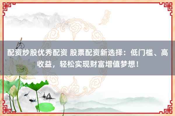 配资炒股优秀配资 股票配资新选择：低门槛、高收益，轻松实现财富增值梦想！