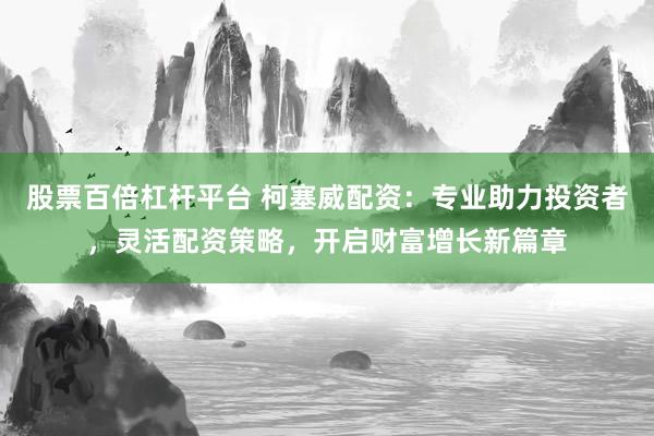 股票百倍杠杆平台 柯塞威配资：专业助力投资者，灵活配资策略，开启财富增长新篇章