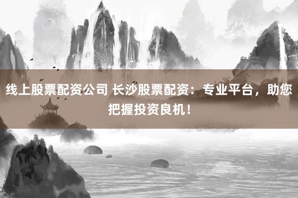 线上股票配资公司 长沙股票配资：专业平台，助您把握投资良机！