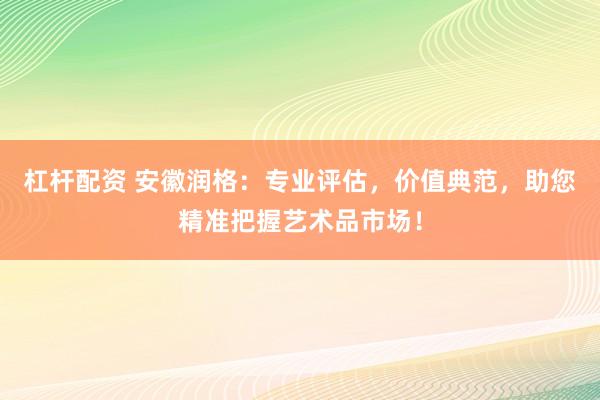 杠杆配资 安徽润格：专业评估，价值典范，助您精准把握艺术品市场！
