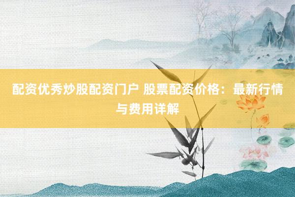配资优秀炒股配资门户 股票配资价格：最新行情与费用详解