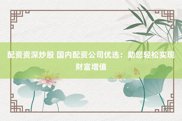 配资资深炒股 国内配资公司优选：助您轻松实现财富增值