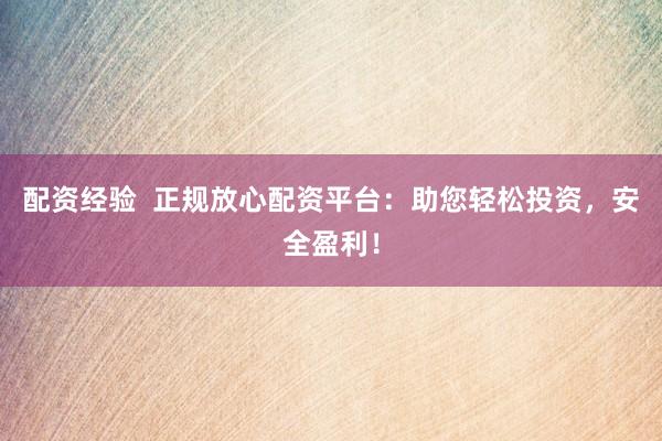 配资经验  正规放心配资平台：助您轻松投资，安全盈利！