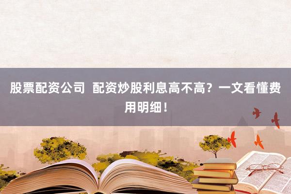 股票配资公司  配资炒股利息高不高？一文看懂费用明细！