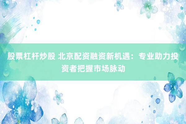 股票杠杆炒股 北京配资融资新机遇：专业助力投资者把握市场脉动