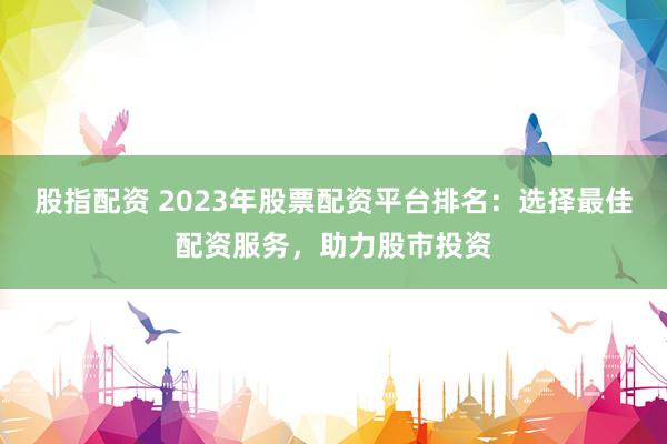 股指配资 2023年股票配资平台排名：选择最佳配资服务，助力股市投资