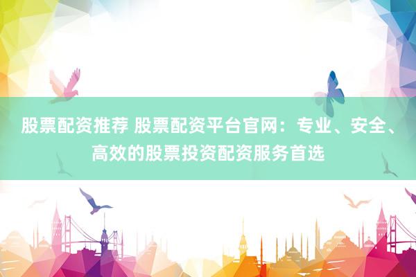 股票配资推荐 股票配资平台官网：专业、安全、高效的股票投资配资服务首选