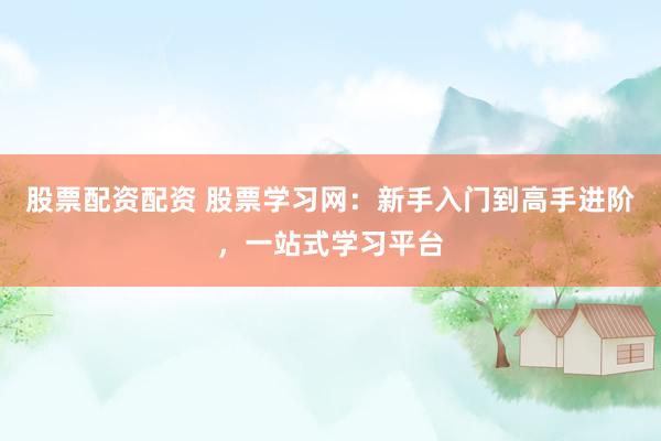 股票配资配资 股票学习网：新手入门到高手进阶，一站式学习平台
