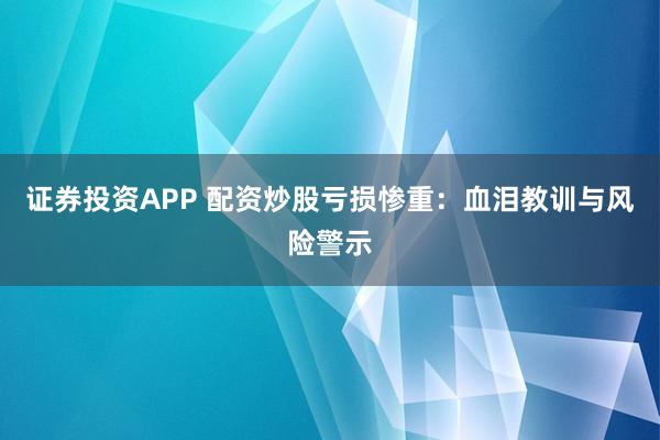 证券投资APP 配资炒股亏损惨重：血泪教训与风险警示