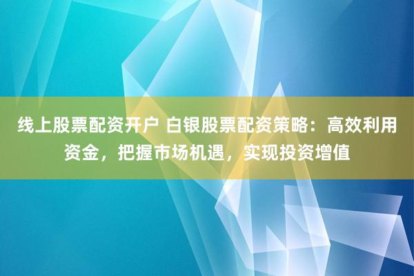 线上股票配资开户 白银股票配资策略：高效利用资金，把握市场机遇，实现投资增值