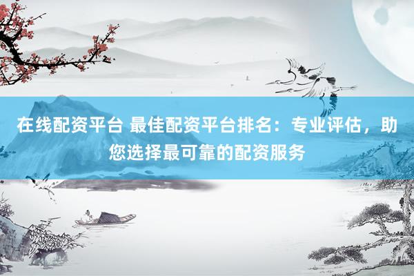 在线配资平台 最佳配资平台排名：专业评估，助您选择最可靠的配资服务