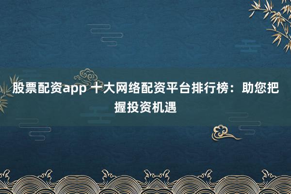 股票配资app 十大网络配资平台排行榜：助您把握投资机遇