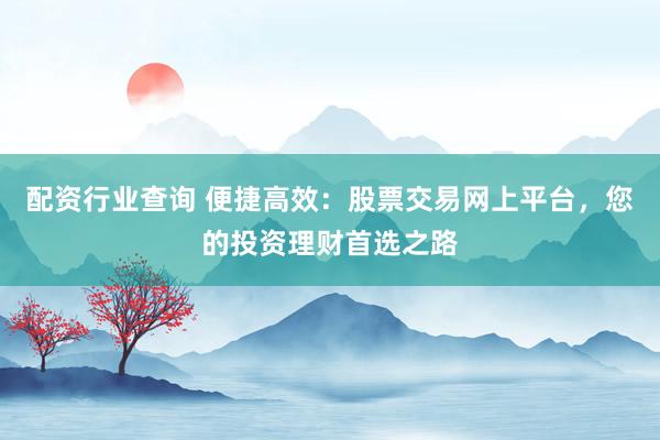 配资行业查询 便捷高效：股票交易网上平台，您的投资理财首选之路