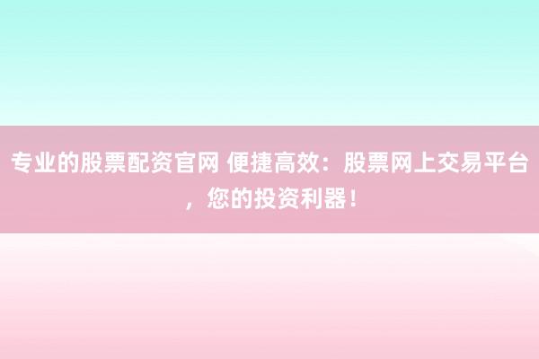 专业的股票配资官网 便捷高效：股票网上交易平台，您的投资利器！