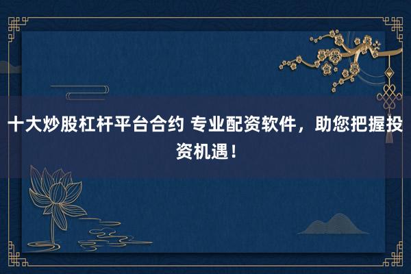 十大炒股杠杆平台合约 专业配资软件，助您把握投资机遇！