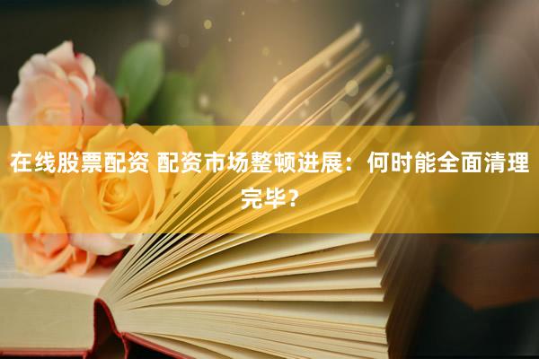 在线股票配资 配资市场整顿进展：何时能全面清理完毕？