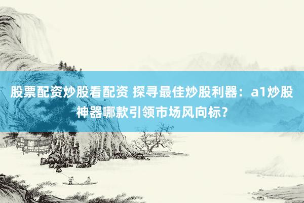 股票配资炒股看配资 探寻最佳炒股利器：a1炒股神器哪款引领市场风向标？