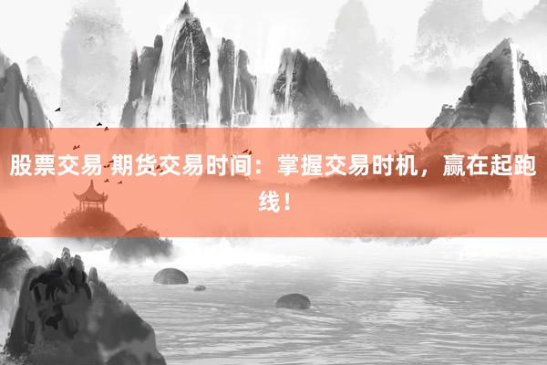股票交易 期货交易时间：掌握交易时机，赢在起跑线！
